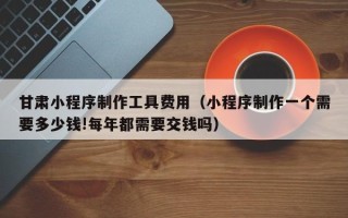 阿勒泰甘肃小程序制作工具费用（小程序制作一个需要多少钱!每年都需要交钱吗）