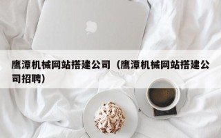 阿勒泰鹰潭机械网站搭建公司（鹰潭机械网站搭建公司招聘）