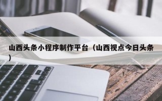 阿勒泰山西头条小程序制作平台（山西视点今日头条）